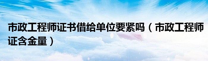 市政工程师证书借给单位要紧吗(市政工程师证含金量)