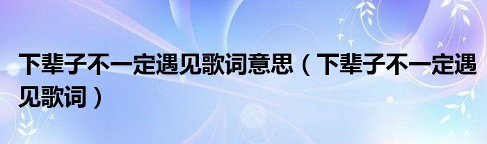 下辈子不一定遇见歌词意思(下辈子不一定遇见歌词)