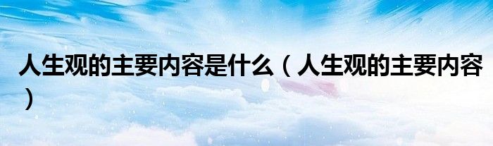 人生观的主要内容是什么(人生观的主要内容)