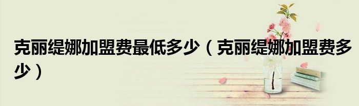 克丽缇娜加盟费最低多少(克丽缇娜加盟费多少)