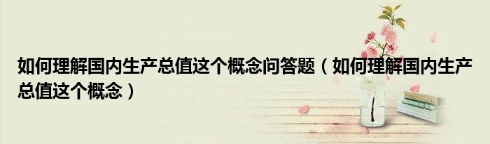 如何理解国内生产总值这个概念问答题(如何理解国内生产总值这个概念)