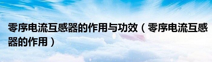 零序电流互感器的作用与功效(零序电流互感器的作用)