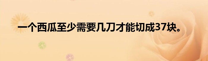 一个西瓜至少需要几刀才能切成37块。