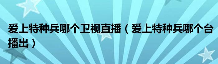 爱上特种兵哪个卫视直播(爱上特种兵哪个台播出)