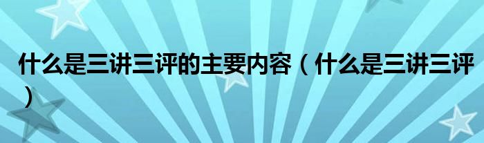 什么是三讲三评的主要内容(什么是三讲三评)