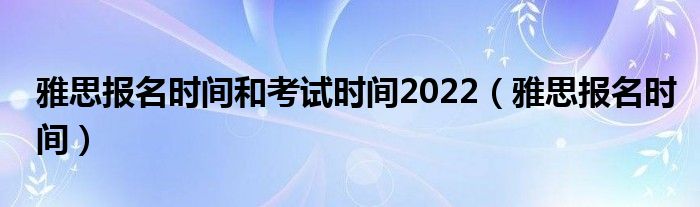 雅思报名时间和考试时间2022(雅思报名时间)