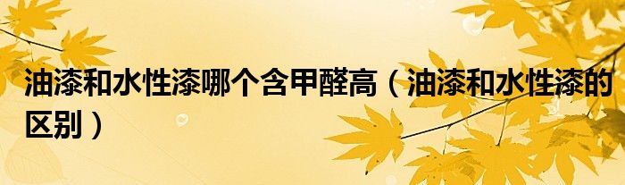 油漆和水性漆哪个含甲醛高(油漆和水性漆的区别)