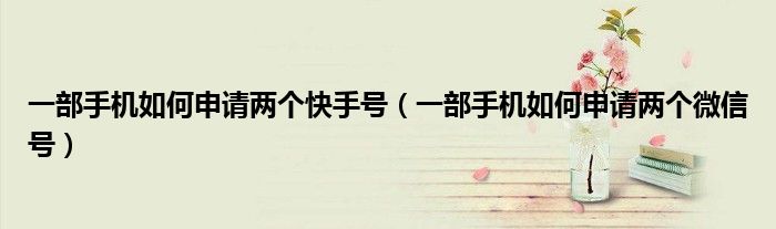 一部手机如何申请两个快手号(一部手机如何申请两个微信号)