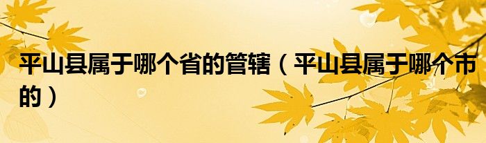 平山县属于哪个省的管辖(平山县属于哪个市的)