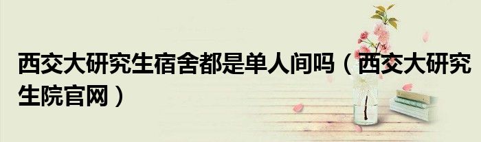 西交大研究生宿舍都是单人间吗(西交大研究生院官网)