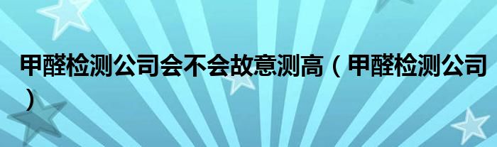 甲醛检测公司会不会故意测高(甲醛检测公司)