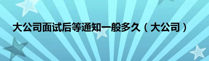 大公司面试后等通知一般多久(大公司)