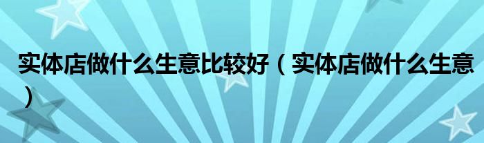 实体店做什么生意比较好(实体店做什么生意)