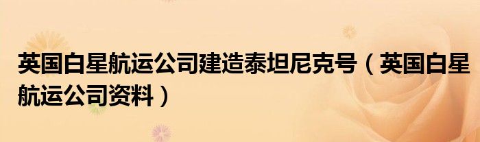 英国白星航运公司建造泰坦尼克号(英国白星航运公司资料)