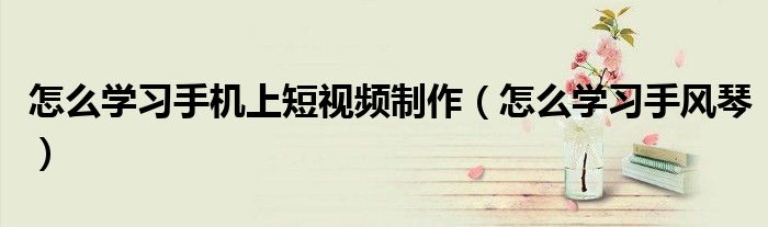 怎么学习手机上短视频制作(怎么学习手风琴)