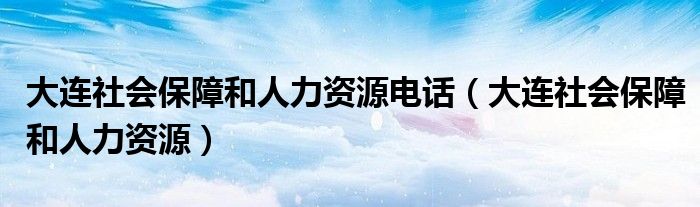 大连社会保障和人力资源电话(大连社会保障和人力资源)