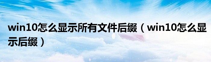 win10怎么显示所有文件后缀(win10怎么显示后缀)