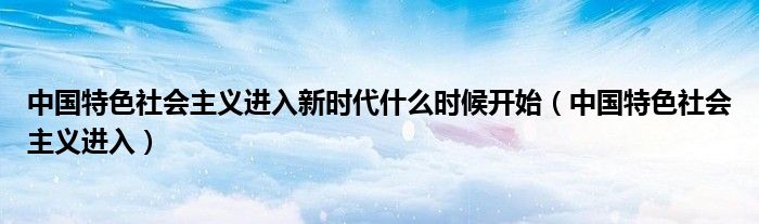 中国特色社会主义进入新时代什么时候开始(中国特色社会主义进入)