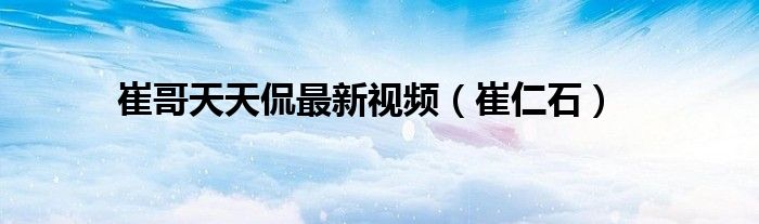 崔哥天天侃最新视频(崔仁石)