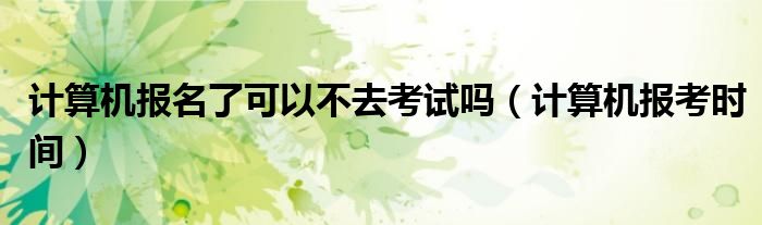 计算机报名了可以不去考试吗(计算机报考时间)