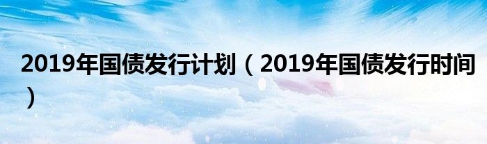 2019年国债发行计划(2019年国债发行时间)