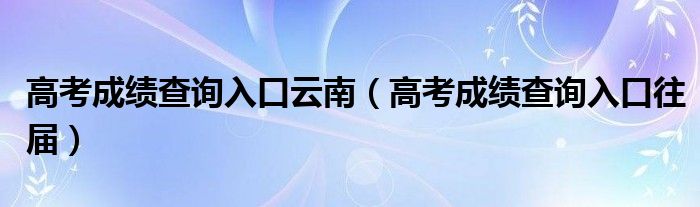 高考成绩查询入口云南(高考成绩查询入口往届)