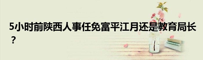 5小时前陕西人事任免富平江月还是教育局长?