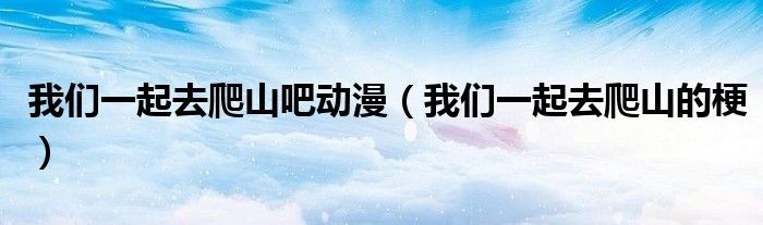 我们一起去爬山吧动漫(我们一起去爬山的梗)