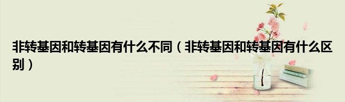 非转基因和转基因有什么不同(非转基因和转基因有什么区别)