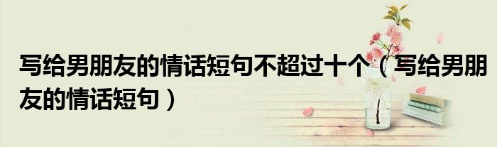 写给男朋友的情话短句不超过十个(写给男朋友的情话短句)