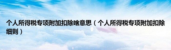 个人所得税专项附加扣除啥意思(个人所得税专项附加扣除细则)