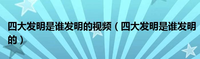 四大发明是谁发明的视频(四大发明是谁发明的)