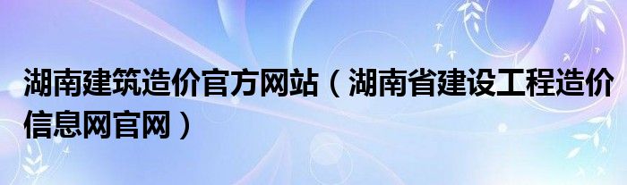 湖南建筑造价官方网站(湖南省建设工程造价信息网官网)
