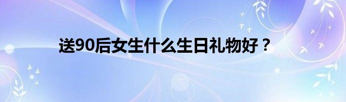 送90后女生什么生日礼物好?