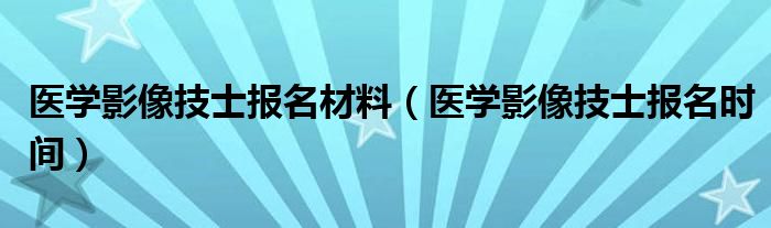 医学影像技士报名材料(医学影像技士报名时间)