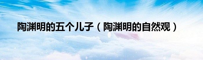 陶渊明的五个儿子(陶渊明的自然观)