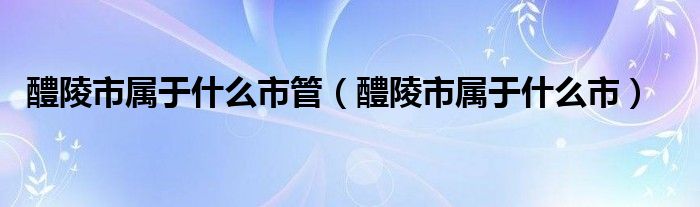 醴陵市属于什么市管(醴陵市属于什么市)