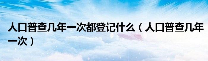人口普查几年一次都登记什么(人口普查几年一次)