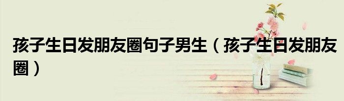 孩子生日发朋友圈句子男生(孩子生日发朋友圈)