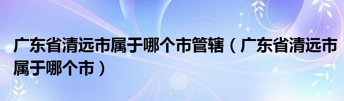 广东省清远市属于哪个市管辖(广东省清远市属于哪个市)