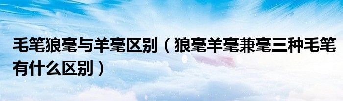 毛笔狼毫与羊毫区别(狼毫羊毫兼毫三种毛笔有什么区别)