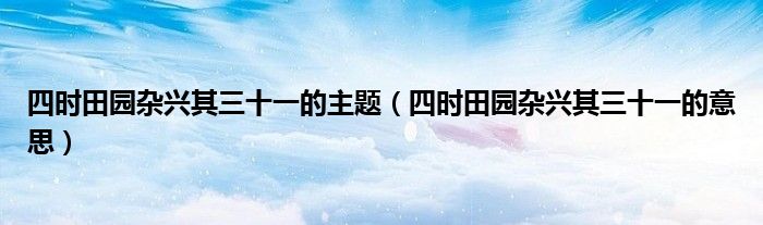 四时田园杂兴其三十一的主题(四时田园杂兴其三十一的意思)