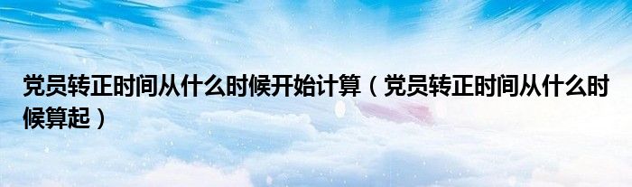 党员转正时间从什么时候开始计算(党员转正时间从什么时候算起)