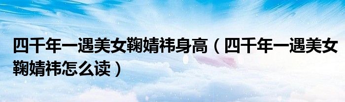 四千年一遇美女鞠婧祎身高(四千年一遇美女鞠婧祎怎么读)