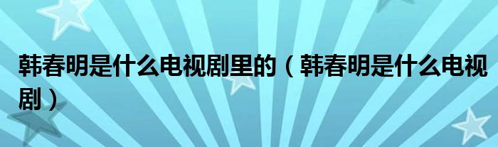 韩春明是什么电视剧里的(韩春明是什么电视剧)