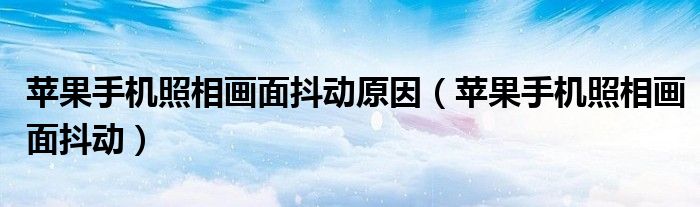 苹果手机照相画面抖动原因(苹果手机照相画面抖动)