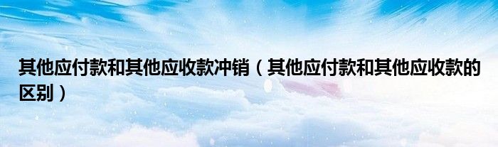 其他应付款和其他应收款冲销(其他应付款和其他应收款的区别)