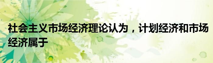社会主义市场经济理论认为,计划经济和市场经济属于