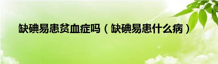 缺碘易患贫血症吗(缺碘易患什么病)