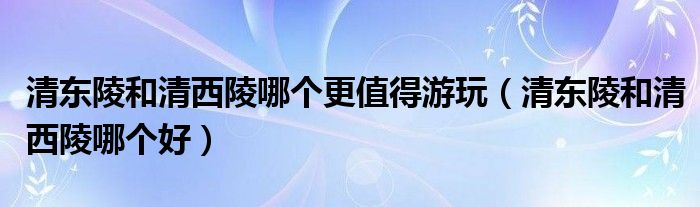 清东陵和清西陵哪个更值得游玩(清东陵和清西陵哪个好)